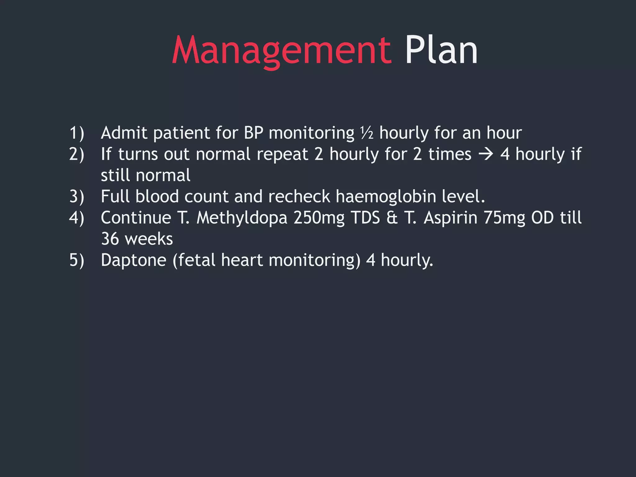 Management Plan
1) Admit patient for BP monitoring ½ hourly for an hour
2) If turns out normal repeat 2 hourly for 2 times  4 hourly if
still normal
3) Full blood count and recheck haemoglobin level.
4) Continue T. Methyldopa 250mg TDS & T. Aspirin 75mg OD till
36 weeks
5) Daptone (fetal heart monitoring) 4 hourly.
 
