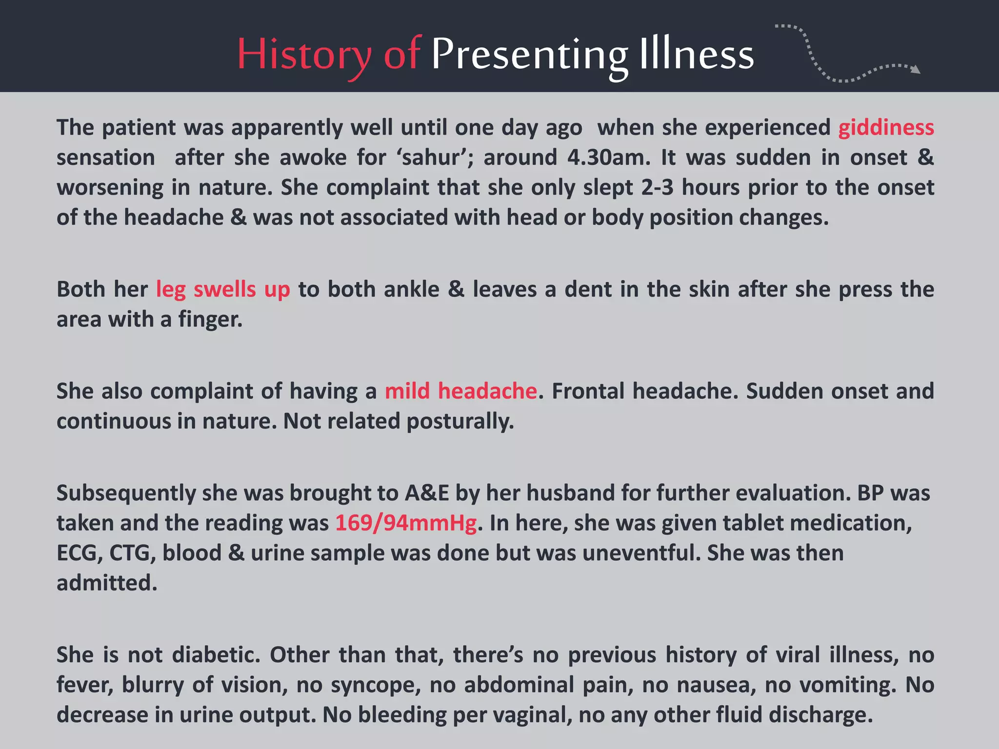 History of PresentingIllness
The patient was apparently well until one day ago when she experienced giddiness
sensation after she awoke for ‘sahur’; around 4.30am. It was sudden in onset &
worsening in nature. She complaint that she only slept 2-3 hours prior to the onset
of the headache & was not associated with head or body position changes.
Both her leg swells up to both ankle & leaves a dent in the skin after she press the
area with a finger.
She also complaint of having a mild headache. Frontal headache. Sudden onset and
continuous in nature. Not related posturally.
Subsequently she was brought to A&E by her husband for further evaluation. BP was
taken and the reading was 169/94mmHg. In here, she was given tablet medication,
ECG, CTG, blood & urine sample was done but was uneventful. She was then
admitted.
She is not diabetic. Other than that, there’s no previous history of viral illness, no
fever, blurry of vision, no syncope, no abdominal pain, no nausea, no vomiting. No
decrease in urine output. No bleeding per vaginal, no any other fluid discharge.
 