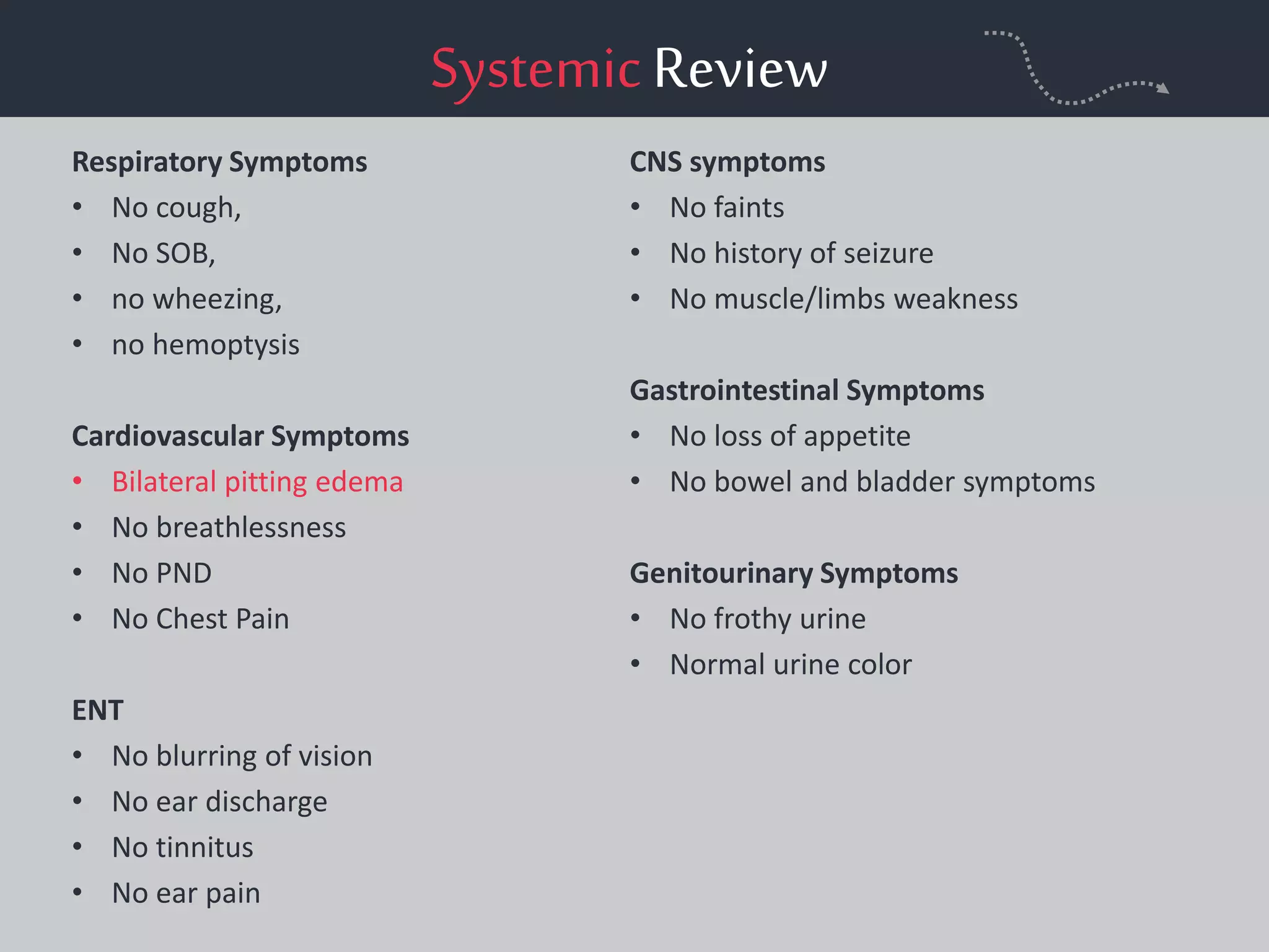SystemicReview
Respiratory Symptoms
• No cough,
• No SOB,
• no wheezing,
• no hemoptysis
Cardiovascular Symptoms
• Bilateral pitting edema
• No breathlessness
• No PND
• No Chest Pain
ENT
• No blurring of vision
• No ear discharge
• No tinnitus
• No ear pain
CNS symptoms
• No faints
• No history of seizure
• No muscle/limbs weakness
Gastrointestinal Symptoms
• No loss of appetite
• No bowel and bladder symptoms
Genitourinary Symptoms
• No frothy urine
• Normal urine color
 