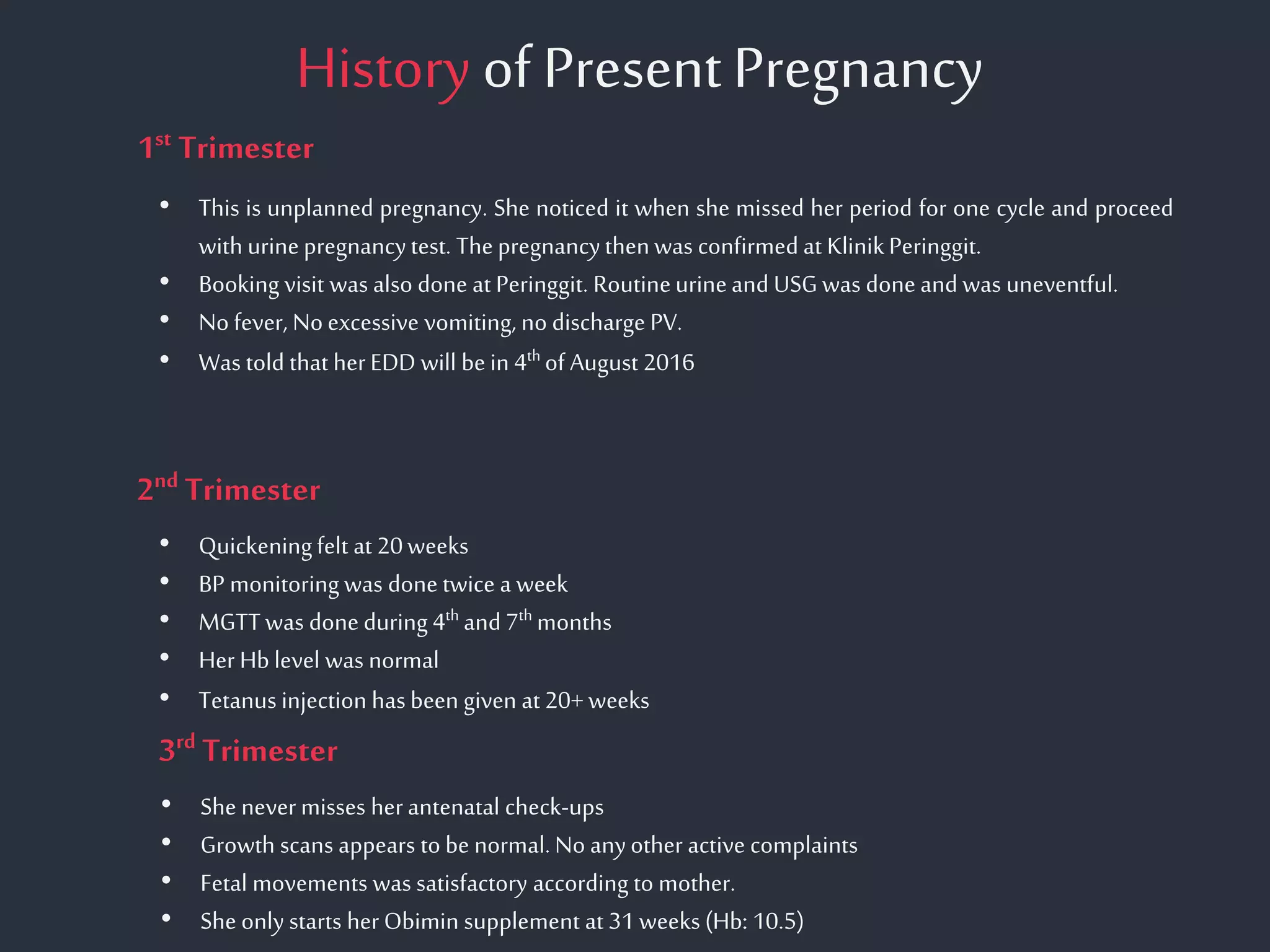 History of PresentPregnancy
• Quickeningfelt at 20weeks
• BP monitoring was done twice a week
• MGTT was done during 4th and 7th months
• Her Hb level was normal
• Tetanus injection has been given at 20+ weeks
1st Trimester
2nd Trimester
• This is unplanned pregnancy. She noticed it when she missed her period for one cycle and proceed
with urinepregnancytest. Thepregnancythenwas confirmed at KlinikPeringgit.
• Booking visit was also done at Peringgit. Routineurineand USGwas done and was uneventful.
• No fever, Noexcessive vomiting, no discharge PV.
• Was told that herEDD will be in 4th of August 2016
3rd Trimester
• She nevermisses herantenatal check-ups
• Growth scans appears to be normal.No anyother active complaints
• Fetal movements was satisfactory according to mother.
• She only starts herObimin supplement at 31weeks (Hb: 10.5)
 