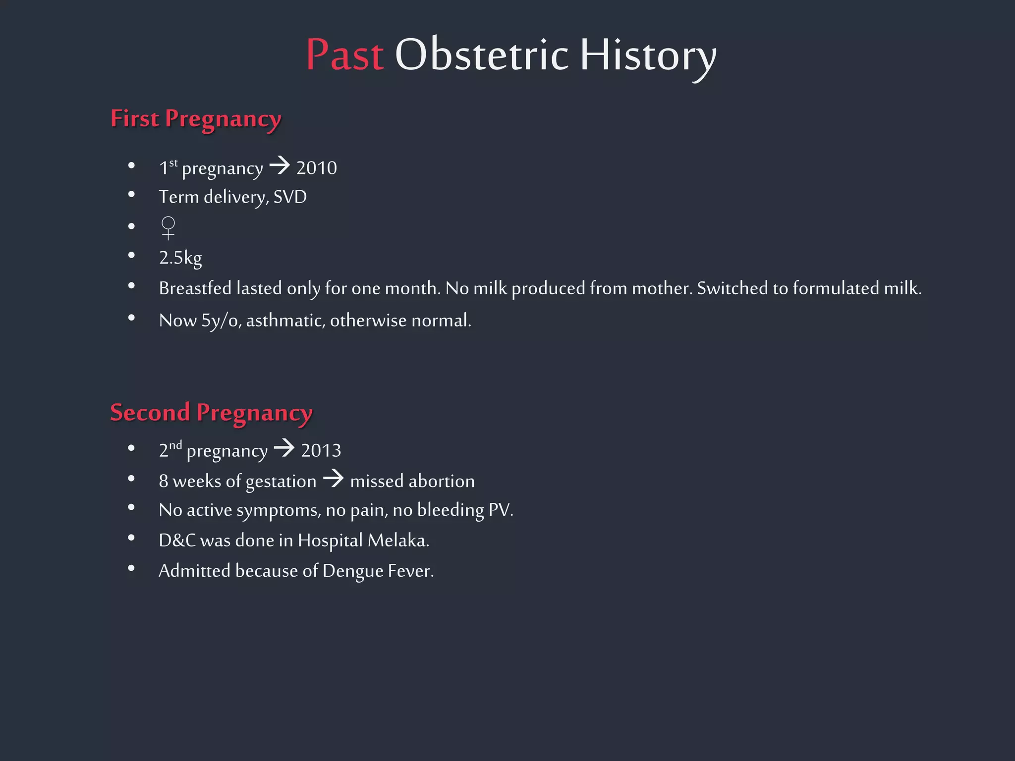 Past Obstetric History
First Pregnancy
Second Pregnancy
• 1st pregnancy 2010
• Term delivery, SVD
• ♀
• 2.5kg
• Breastfed lasted only for onemonth. Nomilk produced from mother.Switched to formulated milk.
• Now 5y/o, asthmatic, otherwise normal.
• 2nd pregnancy 2013
• 8weeks of gestation  missed abortion
• No active symptoms, no pain, no bleeding PV.
• D&Cwas done in Hospital Melaka.
• Admitted because of DengueFever.
 