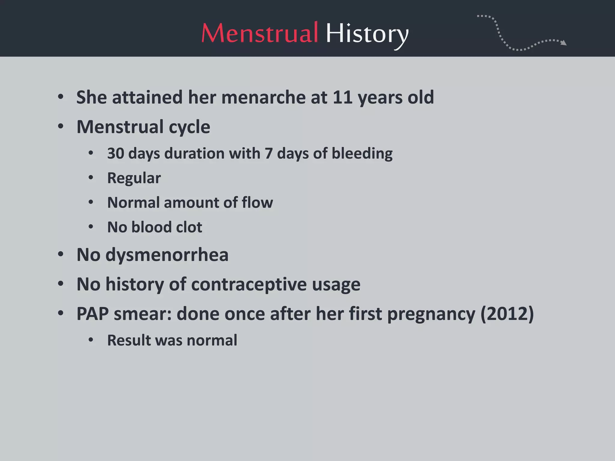 MenstrualHistory
• She attained her menarche at 11 years old
• Menstrual cycle
• 30 days duration with 7 days of bleeding
• Regular
• Normal amount of flow
• No blood clot
• No dysmenorrhea
• No history of contraceptive usage
• PAP smear: done once after her first pregnancy (2012)
• Result was normal
 