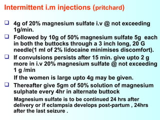 Intermittent i.m injections (pritchard)
 4g of 20% magnesium sulfate i.v @ not exceeding
1g/min.
 Followed by 10g of 50% magnesium sulfate 5g each
in both the buttocks through a 3 inch long, 20 G
needle(1 ml of 2% lidocaine minimises discomfort).
 If convulsions persists after 15 min. give upto 2 g
more in i.v 20% magnesium sulfate @ not exceeding
1 g /min
If the women is large upto 4g may be given.
 Thereafter give 5gm of 50% solution of magnesium
sulphate every 4hr in alternate buttock
Magnesium sulfate is to be continued 24 hrs after
delivery or if eclampsia develops post-partum , 24hrs
after the last seizure .
 