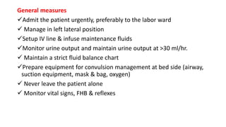 General measures
Admit the patient urgently, preferably to the labor ward
 Manage in left lateral position
Setup IV line & infuse maintenance fluids
Monitor urine output and maintain urine output at >30 ml/hr.
 Maintain a strict fluid balance chart
Prepare equipment for convulsion management at bed side (airway,
suction equipment, mask & bag, oxygen)
 Never leave the patient alone
 Monitor vital signs, FHB & reflexes
 