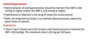Control hypertension
Administration of antihypertensives should be started if the SBP is 160
mmHg or higher and/or the DBP is 110 mmHg or higher.
Hydralazine or labetalol is the drug of choice for acute control.
Note: An important principle is to maintain blood pressures above the
lower limits of normal.
Hydralazine
 Give 5 mg IV slowly every 20 minutes until blood pressure is lowered (to
DBP <110 mmhg). The maximum dose is 20 mg per 24 hours
 
