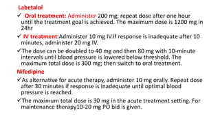 Labetalol
 Oral treatment: Administer 200 mg; repeat dose after one hour
until the treatment goal is achieved. The maximum dose is 1200 mg in
24hr
 IV treatment:Administer 10 mg IV.If response is inadequate after 10
minutes, administer 20 mg IV.
The dose can be doubled to 40 mg and then 80 mg with 10-minute
intervals until blood pressure is lowered below threshold. The
maximum total dose is 300 mg; then switch to oral treatment.
Nifedipine
As alternative for acute therapy, administer 10 mg orally. Repeat dose
after 30 minutes if response is inadequate until optimal blood
pressure is reached.
The maximum total dose is 30 mg in the acute treatment setting. For
maintenance therapy10-20 mg PO bid is given.
 