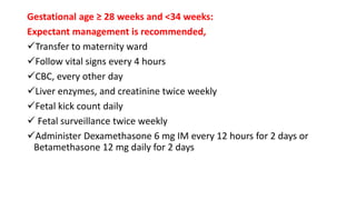 Gestational age ≥ 28 weeks and <34 weeks:
Expectant management is recommended,
Transfer to maternity ward
Follow vital signs every 4 hours
CBC, every other day
Liver enzymes, and creatinine twice weekly
Fetal kick count daily
 Fetal surveillance twice weekly
Administer Dexamethasone 6 mg IM every 12 hours for 2 days or
Betamethasone 12 mg daily for 2 days
 