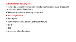 Indications for delivery are:
Failure to control hypertension with two antihypertensive drugs with
a maximum dose in 48 hours
 Persistent maternal severity symptoms
 HEELP Syndrome
 Eclampsia
 Pulmonary edema or left ventricular failure
IUFD
 DIC
Severe renal dysfunction
 