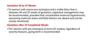 Gestation 34 to 37 Weeks
In women with severe pre-eclampsia and a viable fetus that is
between 34 and 37 weeks of gestation, expectant management may
be recommended, provided that uncontrolled maternal hypertension,
worsening maternal status and fetal distress are absent and can be
closely monitored.
Gestation after 37 Completed Weeks
For women with pre-eclampsia at term (37 weeks), regardless of
severity features, giving birth is recommended
 