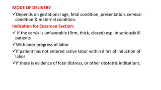 MODE OF DELIVERY
Depends on gestational age, fetal condition, presentation, cervical
condition & maternal condition.
Indication for Cesarean Section:
 If the cervix is unfavorable (firm, thick, closed) esp. in seriously ill
patients
With poor progress of labor
If patient has not entered active labor within 8 hrs of induction of
labor
If there is evidence of fetal distress, or other obstetric indications,
 