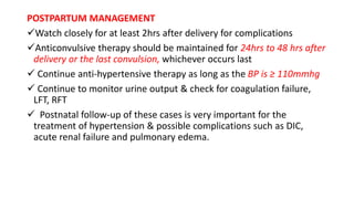 POSTPARTUM MANAGEMENT
Watch closely for at least 2hrs after delivery for complications
Anticonvulsive therapy should be maintained for 24hrs to 48 hrs after
delivery or the last convulsion, whichever occurs last
 Continue anti-hypertensive therapy as long as the BP is ≥ 110mmhg
 Continue to monitor urine output & check for coagulation failure,
LFT, RFT
 Postnatal follow-up of these cases is very important for the
treatment of hypertension & possible complications such as DIC,
acute renal failure and pulmonary edema.
 