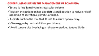 GENERAL MEASURES IN THE MANAGEMENT OF ECLAMPSIA
Set up IV line & maintain intravascular volume
Position the patient on her side (left lateral) position to reduce risk of
aspiration of secretions, vomitus or blood.
Aspirate suction the mouth & throat to ensure open airway.
 Give oxygen by mask at 6 liters per minute.
 Avoid tongue bite by placing an airway or padded tongue blade
 