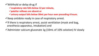 Withhold or delay drug if
respiratory rate falls below 12 per minute,
patellar reflexes are absent or
urinary output falls below 30mL per hour over preceding 4 hours.
Keep antidote ready in case of respiratory arrest.
If there is respiratory arrest, assist ventilation (mask and bag,
anesthesia apparatus, intubation) and
Administer calcium gluconate 1g (10mL of 10% solution) IV slowly
 