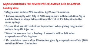 MgSO4 SCHEDULES FOR SEVERE PRE-ECLAMPSIA AND ECLAMPSIA
Loading dose
Magnesium sulfate 20% solution, 4g IV over 5 minutes.
 Follow promptly with 10g of 50% magnesium sulfate solution, 5g in
each buttock as deep IM injection with 1mL of 2% lidocaine in the
same syringe.
Ensure that aseptic technique is practiced when giving magnesium
sulfate deep IM injection.
Warn the woman that a feeling of warmth will be felt when
magnesium sulfate is given.
 If convulsion recurs after 15 minutes, give 2g magnesium sulfate (20%
solution) IV over 5 minutes
 