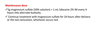 Maintenance dose
5g magnesium sulfate (50% solution) + 1 mL lidocaine 2% IM every 4
hours into alternate buttocks.
 Continue treatment with magnesium sulfate for 24 hours after delivery
or the last convulsion, whichever occurs last
 