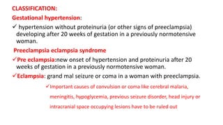 CLASSIFICATION:
Gestational hypertension:
 hypertension without proteinuria (or other signs of preeclampsia)
developing after 20 weeks of gestation in a previously normotensive
woman.
Preeclampsia eclampsia syndrome
Pre eclampsia:new onset of hypertension and proteinuria after 20
weeks of gestation in a previously normotensive woman.
Eclampsia: grand mal seizure or coma in a woman with preeclampsia.
Important causes of convulsion or coma like cerebral malaria,
meningitis, hypoglycemia, previous seizure disorder, head injury or
intracranial space occupying lesions have to be ruled out
 