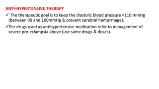 ANTI-HYPERTENSIVE THERAPY
 The therapeutic goal is to keep the diastolic blood pressure <110 mmHg
(between 90 and 100mmHg & prevent cerebral hemorrhage).
For drugs used as antihypertensive medication refer to management of
severe pre-eclampsia above (use same drugs & doses).
 