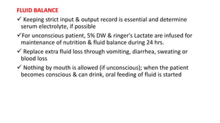 FLUID BALANCE
 Keeping strict input & output record is essential and determine
serum electrolyte, if possible
For unconscious patient, 5% DW & ringer's Lactate are infused for
maintenance of nutrition & fluid balance during 24 hrs.
 Replace extra fluid loss through vomiting, diarrhea, sweating or
blood loss
 Nothing by mouth is allowed (if unconscious); when the patient
becomes conscious & can drink, oral feeding of fluid is started
 