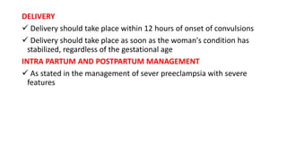 DELIVERY
 Delivery should take place within 12 hours of onset of convulsions
 Delivery should take place as soon as the woman's condition has
stabilized, regardless of the gestational age
INTRA PARTUM AND POSTPARTUM MANAGEMENT
 As stated in the management of sever preeclampsia with severe
features
 