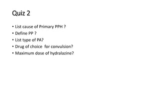 Quiz 2
• List cause of Primary PPH ?
• Define PP ?
• List type of PA?
• Drug of choice for convulsion?
• Maximum dose of hydralazine?
 