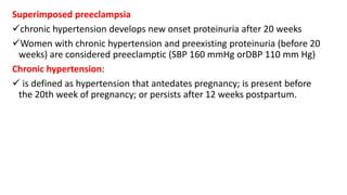 Superimposed preeclampsia
chronic hypertension develops new onset proteinuria after 20 weeks
Women with chronic hypertension and preexisting proteinuria (before 20
weeks) are considered preeclamptic (SBP 160 mmHg orDBP 110 mm Hg)
Chronic hypertension:
 is defined as hypertension that antedates pregnancy; is present before
the 20th week of pregnancy; or persists after 12 weeks postpartum.
 