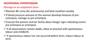 GESTATIONAL HYPERTENSION
Manage on an outpatient basis:
Monitor BP, urine (for proteinuria) and fetal condition weekly.
If blood pressure worsens or the woman develops features of pre-
eclampsia, manage as pre-eclampsia
Counsel the woman and her family about danger signs indicating severe
pre-eclampsia or eclampsia.
 If all observations remain stable, allow to proceed with spontaneous
labour and childbirth.
 If spontaneous labour has not occurred before term, induce labour at
term
 