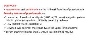 DIAGNOSIS:
• Hypertension and proteinuria are the hallmark features of preeclampsia.
Severity features of preeclampsia are:
 Headache, blurred vision, oliguria (<400 ml/24 hours), epigastric pain or
pain in right upper quadrant, difficulty breathing , edema
 Low platelet count (<100,000/µl)
 Elevated liver enzymes more than twice the upper limit of normal
Serum creatinine higher than 1.1mg/dl (baseline 0.48 mg/dL)
 