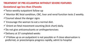 TREATMENT OF PRE-ECLAMPSIA WITHOUT SEVERE FEATURES
Gestational age less than 37weeks
Twice weekly outpatient follow-up
 Monitor BP, fetal condition, CBC, liver and renal function tests 2 weekly.
Counsel about the danger signs
 Encourage the woman to eat a normal diet.
 Orient on fetal movement counting (kick chart) daily.
Do not give anticonvulsants or antihypertensives
Delivery at 37 completed weeks
 If follow up as an outpatient is not possible or if close observation is
preferred, or preeclampsia progress rapidly, admit to hospital
 