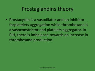 Prostaglandins:theory
• Prostacyclin is a vasodilator and an inhibitor
  forplatelets aggregation while thromboxane is
  a vasoconstrictor and platelets aggregator. In
  PIH, there is imbalance towards an increase in
  thromboxane production.




                   www.freelivedoctor.com
 