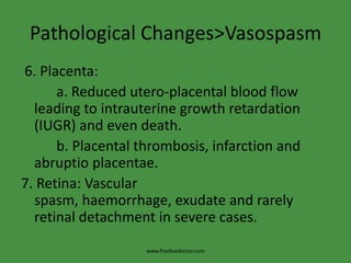 Pathological Changes>Vasospasm
6. Placenta:
      a. Reduced utero-placental blood flow
  leading to intrauterine growth retardation
  (IUGR) and even death.
      b. Placental thrombosis, infarction and
  abruptio placentae.
7. Retina: Vascular
  spasm, haemorrhage, exudate and rarely
  retinal detachment in severe cases.
                    www.freelivedoctor.com
 