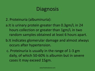 Diagnosis
2. Proteinuria (albuminuria):
a.It is urinary protein greater than 0.3gm/L in 24
   hours collection or greater than 1gm/L in two
   random samples obtained at least 6 hours apart.
b.It indicates glomerular damage and almost always
   occurs after hypertension.
c. Proteinuria is usually in the range of 1-3 gm
   daily, of which 50-60% is albumin but in severe
   cases it may exceed 15gm.
                    www.freelivedoctor.com
 