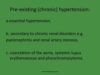 Pre-existing (chronic) hypertension:
a.essential hypertension,

b. secondary to chronic renal disorders e.g.
pyelonephritis and renal artery stenosis,

c. coarctation of the aorta, systemic lupus
   erythematosus and pheochromocytoma.

                    www.freelivedoctor.com
 