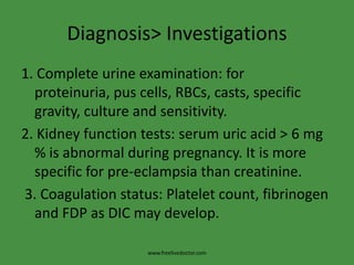Diagnosis> Investigations
1. Complete urine examination: for
  proteinuria, pus cells, RBCs, casts, specific
  gravity, culture and sensitivity.
2. Kidney function tests: serum uric acid > 6 mg
  % is abnormal during pregnancy. It is more
  specific for pre-eclampsia than creatinine.
3. Coagulation status: Platelet count, fibrinogen
  and FDP as DIC may develop.

                    www.freelivedoctor.com
 