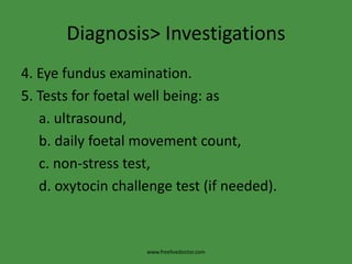 Diagnosis> Investigations
4. Eye fundus examination.
5. Tests for foetal well being: as
   a. ultrasound,
   b. daily foetal movement count,
   c. non-stress test,
   d. oxytocin challenge test (if needed).



                    www.freelivedoctor.com
 