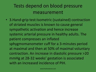 Tests depend on blood pressure
             measurement
• 3.Hand-grip test:Isometric (sustained) contraction
  of striated muscles is known to cause general
  sympathetic activation and hence increase
  systemic arterial pressure in healthy adults. The
  patient compresses an inflated
  sphygmomanometer cuff for a 3-minutes period
  at maximal and then at 50% of maximal voluntary
  contraction. An increase in diastolic pressure >20
  mmHg at 28-32 weeks’ gestation is associated
  with an increased incidence of PIH.
                     www.freelivedoctor.com
 