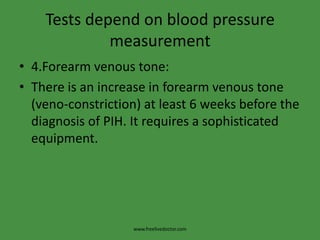 Tests depend on blood pressure
             measurement
• 4.Forearm venous tone:
• There is an increase in forearm venous tone
  (veno-constriction) at least 6 weeks before the
  diagnosis of PIH. It requires a sophisticated
  equipment.




                   www.freelivedoctor.com
 