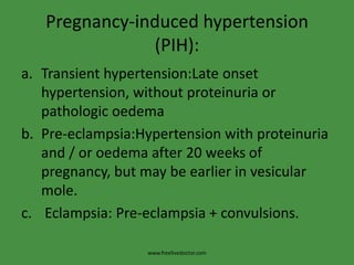 Pregnancy-induced hypertension
               (PIH):
a. Transient hypertension:Late onset
   hypertension, without proteinuria or
   pathologic oedema
b. Pre-eclampsia:Hypertension with proteinuria
   and / or oedema after 20 weeks of
   pregnancy, but may be earlier in vesicular
   mole.
c. Eclampsia: Pre-eclampsia + convulsions.

                  www.freelivedoctor.com
 