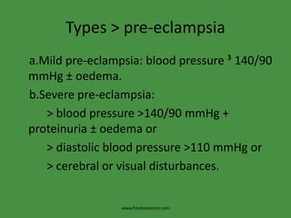 Types > pre-eclampsia
a.Mild pre-eclampsia: blood pressure ³ 140/90
mmHg ± oedema.
b.Severe pre-eclampsia:
   > blood pressure >140/90 mmHg +
proteinuria ± oedema or
   > diastolic blood pressure >110 mmHg or
   > cerebral or visual disturbances.


                 www.freelivedoctor.com
 