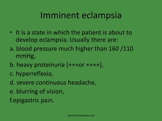 Imminent eclampsia
• It is a state in which the patient is about to
   develop eclampsia. Usually there are:
a. blood pressure much higher than 160 /110
   mmHg,
b. heavy proteinuria (+++or ++++),
c. hyperreflexia,
d. severe continuous headache,
e. blurring of vision,
f.epigastric pain.

                      www.freelivedoctor.com
 