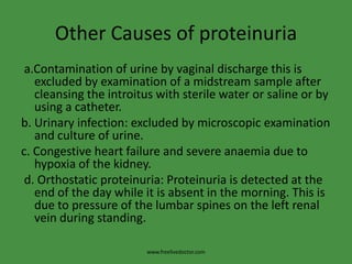 Other Causes of proteinuria
 a.Contamination of urine by vaginal discharge this is
   excluded by examination of a midstream sample after
   cleansing the introitus with sterile water or saline or by
   using a catheter.
b. Urinary infection: excluded by microscopic examination
   and culture of urine.
c. Congestive heart failure and severe anaemia due to
   hypoxia of the kidney.
 d. Orthostatic proteinuria: Proteinuria is detected at the
   end of the day while it is absent in the morning. This is
   due to pressure of the lumbar spines on the left renal
   vein during standing.

                        www.freelivedoctor.com
 