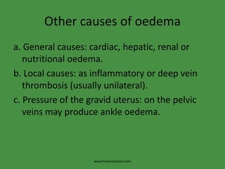 Other causes of oedema
a. General causes: cardiac, hepatic, renal or
   nutritional oedema.
b. Local causes: as inflammatory or deep vein
   thrombosis (usually unilateral).
c. Pressure of the gravid uterus: on the pelvic
   veins may produce ankle oedema.



                    www.freelivedoctor.com
 