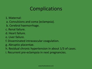 Complications
1. Maternal:
 a. Convulsions and coma (eclampsia).
 b. Cerebral haemorrhage.
c. Renal failure.
d. Heart failure.
e. Liver failure.
f. Disseminated intravascular coagulation.
g. Abruptio placentae.
h. Residual chronic hypertension in about 1/3 of cases.
i. Recurrent pre-eclampsia in next pregnancies.



                         www.freelivedoctor.com
 