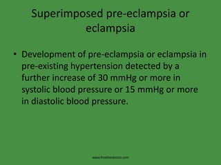 Superimposed pre-eclampsia or
             eclampsia

• Development of pre-eclampsia or eclampsia in
  pre-existing hypertension detected by a
  further increase of 30 mmHg or more in
  systolic blood pressure or 15 mmHg or more
  in diastolic blood pressure.




                  www.freelivedoctor.com
 