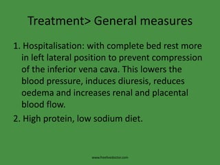 Treatment> General measures
1. Hospitalisation: with complete bed rest more
  in left lateral position to prevent compression
  of the inferior vena cava. This lowers the
  blood pressure, induces diuresis, reduces
  oedema and increases renal and placental
  blood flow.
2. High protein, low sodium diet.


                    www.freelivedoctor.com
 