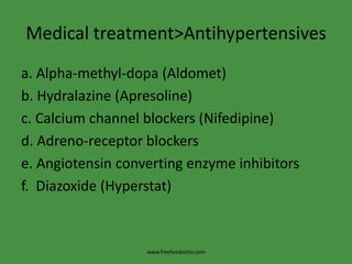 Medical treatment>Antihypertensives
a. Alpha-methyl-dopa (Aldomet)
b. Hydralazine (Apresoline)
c. Calcium channel blockers (Nifedipine)
d. Adreno-receptor blockers
e. Angiotensin converting enzyme inhibitors
f. Diazoxide (Hyperstat)



                   www.freelivedoctor.com
 