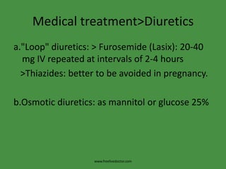 Medical treatment>Diuretics
a."Loop" diuretics: > Furosemide (Lasix): 20-40
  mg IV repeated at intervals of 2-4 hours
  >Thiazides: better to be avoided in pregnancy.

b.Osmotic diuretics: as mannitol or glucose 25%




                   www.freelivedoctor.com
 