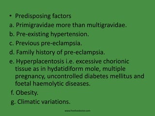 • Predisposing factors
a. Primigravidae more than multigravidae.
b. Pre-existing hypertension.
c. Previous pre-eclampsia.
d. Family history of pre-eclampsia.
e. Hyperplacentosis i.e. excessive chorionic
    tissue as in hydatidiform mole, multiple
    pregnancy, uncontrolled diabetes mellitus and
    foetal haemolytic diseases.
 f. Obesity.
 g. Climatic variations.
                    www.freelivedoctor.com
 