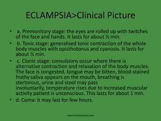 ECLAMPSIA>Clinical Picture
• a. Premonitory stage: the eyes are rolled up with twitches
  of the face and hands. It lasts for about ½ min.
• b. Tonic stage: generalised tonic contraction of the whole
  body muscles with opisthotonus and cyanosis. It lasts for
  about ½ min.
• c. Clonic stage: convulsions occur where there is
  alternative contraction and relaxation of the body muscles.
  The face is congested, tongue may be bitten, blood-stained
  frothy saliva appears on the mouth, breathing is
  stertorous, urine and stool may pass
  involuntarily, temperature rises due to increased muscular
  activity patient is unconscious. This lasts for about 1 min.
• d. Coma: it may last for few hours.

                         www.freelivedoctor.com
 