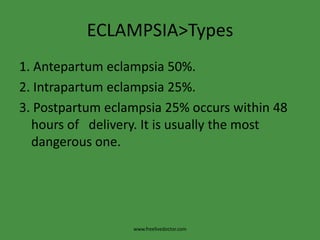 ECLAMPSIA>Types
1. Antepartum eclampsia 50%.
2. Intrapartum eclampsia 25%.
3. Postpartum eclampsia 25% occurs within 48
  hours of delivery. It is usually the most
  dangerous one.




                  www.freelivedoctor.com
 