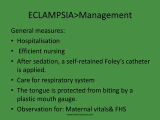 ECLAMPSIA>Management
General measures:
• Hospitalisation
• Efficient nursing
• After sedation, a self-retained Foley’s catheter
  is applied.
• Care for respiratory system
• The tongue is protected from biting by a
  plastic mouth gauge.
• Observation for: Maternal vitals& FHS
                    www.freelivedoctor.com
 
